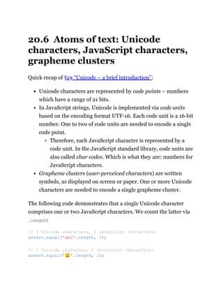 20.6 Atoms of text: Unicode
characters, JavaScript characters,
grapheme clusters
Quick recap of §19 “Unicode – a brief introduction”:
Unicode characters are represented by code points – numbers
which have a range of 21 bits.
In JavaScript strings, Unicode is implemented via code units
based on the encoding format UTF-16. Each code unit is a 16-bit
number. One to two of code units are needed to encode a single
code point.
Therefore, each JavaScript character is represented by a
code unit. In the JavaScript standard library, code units are
also called char codes. Which is what they are: numbers for
JavaScript characters.
Grapheme clusters (user-perceived characters) are written
symbols, as displayed on screen or paper. One or more Unicode
characters are needed to encode a single grapheme cluster.
The following code demonstrates that a single Unicode character
comprises one or two JavaScript characters. We count the latter via
.length:
// 3 Unicode characters, 3 JavaScript characters:
assert.equal('abc'.length, 3);
// 1 Unicode character, 2 JavaScript characters:
assert.equal('🙂'.length, 2);
 
