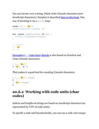 You can iterate over a string, which visits Unicode characters (not
JavaScript characters). Iteration is described later in this book. One
way of iterating is via a for-of loop:
Spreading (...) into Array literals is also based on iteration and
visits Unicode characters:
That makes it a good tool for counting Unicode characters:
20.6.2 Working with code units (char
codes)
Indices and lengths of strings are based on JavaScript characters (as
represented by UTF-16 code units).
To specify a code unit hexadecimally, you can use a code unit escape:
const str = '🙂a';
assert.equal(str.length, 3);
for (const codePointChar of str) {
console.log(codePointChar);
}
// Output:
// '🙂'
// 'a'
> [...'🙂a']
[ '🙂', 'a' ]
> [...'🙂a'].length
2
> '🙂a'.length
3
 