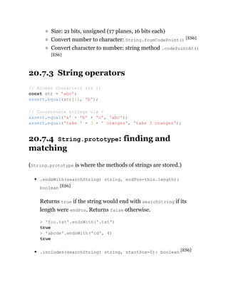 Size: 21 bits, unsigned (17 planes, 16 bits each)
Convert number to character: String.fromCodePoint() [ES6]
Convert character to number: string method .codePointAt()
[ES6]
20.7.3 String operators
20.7.4 String.prototype: finding and
matching
(String.prototype is where the methods of strings are stored.)
.endsWith(searchString: string, endPos=this.length):
boolean [ES6]
Returns true if the string would end with searchString if its
length were endPos. Returns false otherwise.
.includes(searchString: string, startPos=0): boolean [ES6]
// Access characters via []
const str = 'abc';
assert.equal(str[1], 'b');
// Concatenate strings via +
assert.equal('a' + 'b' + 'c', 'abc');
assert.equal('take ' + 3 + ' oranges', 'take 3 oranges');
> 'foo.txt'.endsWith('.txt')
true
> 'abcde'.endsWith('cd', 4)
true
 