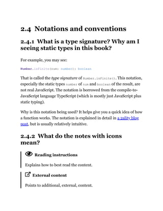 2.4 Notations and conventions
2.4.1 What is a type signature? Why am I
seeing static types in this book?
For example, you may see:
That is called the type signature of Number.isFinite(). This notation,
especially the static types number of num and boolean of the result, are
not real JavaScript. The notation is borrowed from the compile-to-
JavaScript language TypeScript (which is mostly just JavaScript plus
static typing).
Why is this notation being used? It helps give you a quick idea of how
a function works. The notation is explained in detail in a 2ality blog
post, but is usually relatively intuitive.
2.4.2 What do the notes with icons
mean?
Reading instructions
Explains how to best read the content.
External content
Points to additional, external, content.
Number.isFinite(num: number): boolean
 