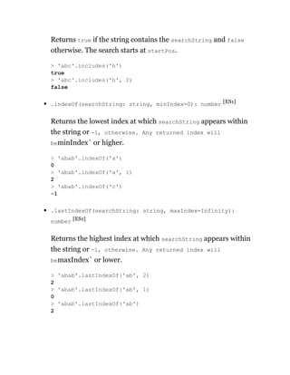 Returns true if the string contains the searchString and false
otherwise. The search starts at startPos.
.indexOf(searchString: string, minIndex=0): number [ES1]
Returns the lowest index at which searchString appears within
the string or -1, otherwise. Any returned index will
beminIndex` or higher.
.lastIndexOf(searchString: string, maxIndex=Infinity):
number [ES1]
Returns the highest index at which searchString appears within
the string or -1, otherwise. Any returned index will
bemaxIndex` or lower.
> 'abc'.includes('b')
true
> 'abc'.includes('b', 2)
false
> 'abab'.indexOf('a')
0
> 'abab'.indexOf('a', 1)
2
> 'abab'.indexOf('c')
-1
> 'abab'.lastIndexOf('ab', 2)
2
> 'abab'.lastIndexOf('ab', 1)
0
> 'abab'.lastIndexOf('ab')
2
 