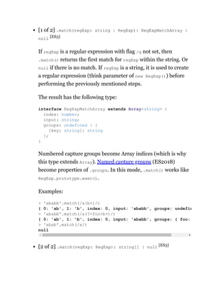 [1 of 2] .match(regExp: string | RegExp): RegExpMatchArray |
null [ES3]
If regExp is a regular expression with flag /g not set, then
.match() returns the first match for regExp within the string. Or
null if there is no match. If regExp is a string, it is used to create
a regular expression (think parameter of new RegExp()) before
performing the previously mentioned steps.
The result has the following type:
Numbered capture groups become Array indices (which is why
this type extends Array). Named capture groups (ES2018)
become properties of .groups. In this mode, .match() works like
RegExp.prototype.exec().
Examples:
[2 of 2] .match(regExp: RegExp): string[] | null [ES3]
interface RegExpMatchArray extends Array<string> {
index: number;
input: string;
groups: undefined | {
[key: string]: string
};
}
> 'ababb'.match(/a(b+)/)
{ 0: 'ab', 1: 'b', index: 0, input: 'ababb', groups: undefin
> 'ababb'.match(/a(?<foo>b+)/)
{ 0: 'ab', 1: 'b', index: 0, input: 'ababb', groups: { foo:
> 'abab'.match(/x/)
null
 