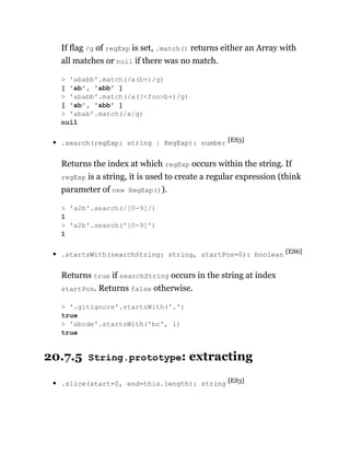 If flag /g of regExp is set, .match() returns either an Array with
all matches or null if there was no match.
.search(regExp: string | RegExp): number [ES3]
Returns the index at which regExp occurs within the string. If
regExp is a string, it is used to create a regular expression (think
parameter of new RegExp()).
.startsWith(searchString: string, startPos=0): boolean [ES6]
Returns true if searchString occurs in the string at index
startPos. Returns false otherwise.
20.7.5 String.prototype: extracting
.slice(start=0, end=this.length): string [ES3]
> 'ababb'.match(/a(b+)/g)
[ 'ab', 'abb' ]
> 'ababb'.match(/a(?<foo>b+)/g)
[ 'ab', 'abb' ]
> 'abab'.match(/x/g)
null
> 'a2b'.search(/[0-9]/)
1
> 'a2b'.search('[0-9]')
1
> '.gitignore'.startsWith('.')
true
> 'abcde'.startsWith('bc', 1)
true
 