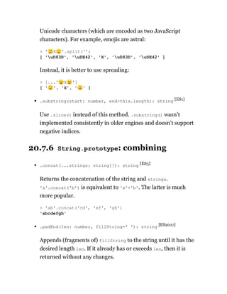 Unicode characters (which are encoded as two JavaScript
characters). For example, emojis are astral:
Instead, it is better to use spreading:
.substring(start: number, end=this.length): string [ES1]
Use .slice() instead of this method. .substring() wasn’t
implemented consistently in older engines and doesn’t support
negative indices.
20.7.6 String.prototype: combining
.concat(...strings: string[]): string [ES3]
Returns the concatenation of the string and strings.
'a'.concat('b') is equivalent to 'a'+'b'. The latter is much
more popular.
.padEnd(len: number, fillString=' '): string [ES2017]
Appends (fragments of) fillString to the string until it has the
desired length len. If it already has or exceeds len, then it is
returned without any changes.
> '🙂X🙂'.split('')
[ 'uD83D', 'uDE42', 'X', 'uD83D', 'uDE42' ]
> [...'🙂X🙂']
[ '🙂', 'X', '🙂' ]
> 'ab'.concat('cd', 'ef', 'gh')
'abcdefgh'
 