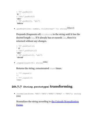 .padStart(len: number, fillString=' '): string [ES2017]
Prepends (fragments of) fillString to the string until it has the
desired length len. If it already has or exceeds len, then it is
returned without any changes.
.repeat(count=0): string [ES6]
Returns the string, concatenated count times.
20.7.7 String.prototype: transforming
.normalize(form: 'NFC'|'NFD'|'NFKC'|'NFKD' = 'NFC'): string
[ES6]
Normalizes the string according to the Unicode Normalization
Forms.
> '#'.padEnd(2)
'# '
> 'abc'.padEnd(2)
'abc'
> '#'.padEnd(5, 'abc')
'#abca'
> '#'.padStart(2)
' #'
> 'abc'.padStart(2)
'abc'
> '#'.padStart(5, 'abc')
'abca#'
> '*'.repeat()
''
> '*'.repeat(3)
'***'
 