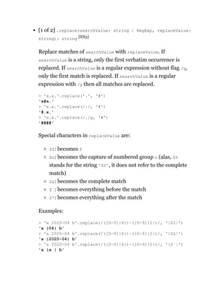 [1 of 2] .replace(searchValue: string | RegExp, replaceValue:
string): string [ES3]
Replace matches of searchValue with replaceValue. If
searchValue is a string, only the first verbatim occurrence is
replaced. If searchValue is a regular expression without flag /g,
only the first match is replaced. If searchValue is a regular
expression with /g then all matches are replaced.
Special characters in replaceValue are:
$$: becomes $
$n: becomes the capture of numbered group n (alas, $0
stands for the string '$0', it does not refer to the complete
match)
$&: becomes the complete match
$`: becomes everything before the match
$': becomes everything after the match
Examples:
> 'x.x.'.replace('.', '#')
'x#x.'
> 'x.x.'.replace(/./, '#')
'#.x.'
> 'x.x.'.replace(/./g, '#')
'####'
> 'a 2020-04 b'.replace(/([0-9]{4})-([0-9]{2})/, '|$2|')
'a |04| b'
> 'a 2020-04 b'.replace(/([0-9]{4})-([0-9]{2})/, '|$&|')
'a |2020-04| b'
> 'a 2020-04 b'.replace(/([0-9]{4})-([0-9]{2})/, '|$`|')
'a |a | b'
 