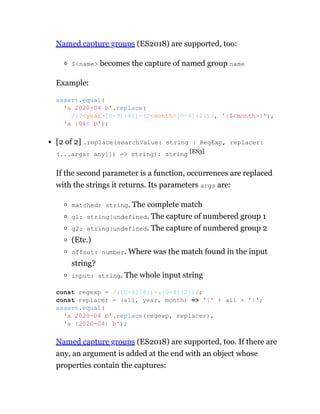 Named capture groups (ES2018) are supported, too:
$<name> becomes the capture of named group name
Example:
[2 of 2] .replace(searchValue: string | RegExp, replacer:
(...args: any[]) => string): string [ES3]
If the second parameter is a function, occurrences are replaced
with the strings it returns. Its parameters args are:
matched: string. The complete match
g1: string|undefined. The capture of numbered group 1
g2: string|undefined. The capture of numbered group 2
(Etc.)
offset: number. Where was the match found in the input
string?
input: string. The whole input string
Named capture groups (ES2018) are supported, too. If there are
any, an argument is added at the end with an object whose
properties contain the captures:
assert.equal(
'a 2020-04 b'.replace(
/(?<year>[0-9]{4})-(?<month>[0-9]{2})/, '|$<month>|'),
'a |04| b');
const regexp = /([0-9]{4})-([0-9]{2})/;
const replacer = (all, year, month) => '|' + all + '|';
assert.equal(
'a 2020-04 b'.replace(regexp, replacer),
'a |2020-04| b');
 