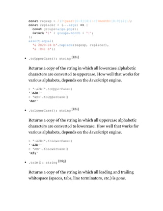 .toUpperCase(): string [ES1]
Returns a copy of the string in which all lowercase alphabetic
characters are converted to uppercase. How well that works for
various alphabets, depends on the JavaScript engine.
.toLowerCase(): string [ES1]
Returns a copy of the string in which all uppercase alphabetic
characters are converted to lowercase. How well that works for
various alphabets, depends on the JavaScript engine.
.trim(): string [ES5]
Returns a copy of the string in which all leading and trailing
whitespace (spaces, tabs, line terminators, etc.) is gone.
const regexp = /(?<year>[0-9]{4})-(?<month>[0-9]{2})/;
const replacer = (...args) => {
const groups=args.pop();
return '|' + groups.month + '|';
};
assert.equal(
'a 2020-04 b'.replace(regexp, replacer),
'a |04| b');
> '-a2b-'.toUpperCase()
'-A2B-'
> 'αβγ'.toUpperCase()
'ΑΒΓ'
> '-A2B-'.toLowerCase()
'-a2b-'
> 'ΑΒΓ'.toLowerCase()
'αβγ'
 