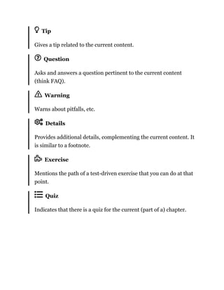 Tip
Gives a tip related to the current content.
Question
Asks and answers a question pertinent to the current content
(think FAQ).
Warning
Warns about pitfalls, etc.
Details
Provides additional details, complementing the current content. It
is similar to a footnote.
Exercise
Mentions the path of a test-driven exercise that you can do at that
point.
Quiz
Indicates that there is a quiz for the current (part of a) chapter.
 