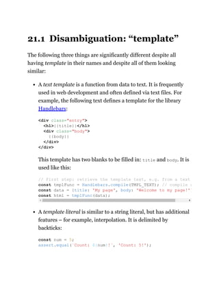 21.1 Disambiguation: “template”
The following three things are significantly different despite all
having template in their names and despite all of them looking
similar:
A text template is a function from data to text. It is frequently
used in web development and often defined via text files. For
example, the following text defines a template for the library
Handlebars:
This template has two blanks to be filled in: title and body. It is
used like this:
A template literal is similar to a string literal, but has additional
features – for example, interpolation. It is delimited by
backticks:
<div class="entry">
<h1>{{title}}</h1>
<div class="body">
{{body}}
</div>
</div>
// First step: retrieve the template text, e.g. from a text
const tmplFunc = Handlebars.compile(TMPL_TEXT); // compile s
const data = {title: 'My page', body: 'Welcome to my page!'}
const html = tmplFunc(data);
const num = 5;
assert.equal(`Count: ${num}!`, 'Count: 5!');
 