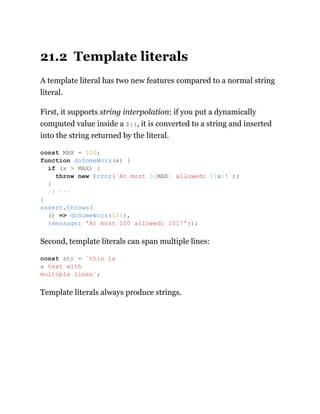 21.2 Template literals
A template literal has two new features compared to a normal string
literal.
First, it supports string interpolation: if you put a dynamically
computed value inside a ${}, it is converted to a string and inserted
into the string returned by the literal.
Second, template literals can span multiple lines:
Template literals always produce strings.
const MAX = 100;
function doSomeWork(x) {
if (x > MAX) {
throw new Error(`At most ${MAX} allowed: ${x}!`);
}
// ···
}
assert.throws(
() => doSomeWork(101),
{message: 'At most 100 allowed: 101!'});
const str = `this is
a text with
multiple lines`;
 