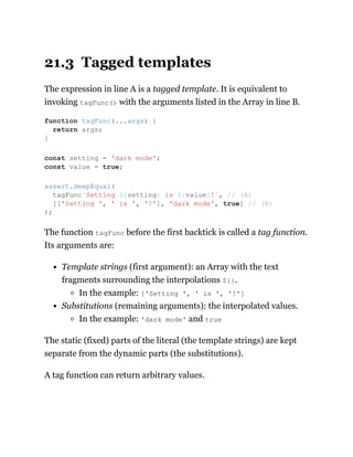 21.3 Tagged templates
The expression in line A is a tagged template. It is equivalent to
invoking tagFunc() with the arguments listed in the Array in line B.
The function tagFunc before the first backtick is called a tag function.
Its arguments are:
Template strings (first argument): an Array with the text
fragments surrounding the interpolations ${}.
In the example: ['Setting ', ' is ', '!']
Substitutions (remaining arguments): the interpolated values.
In the example: 'dark mode' and true
The static (fixed) parts of the literal (the template strings) are kept
separate from the dynamic parts (the substitutions).
A tag function can return arbitrary values.
function tagFunc(...args) {
return args;
}
const setting = 'dark mode';
const value = true;
assert.deepEqual(
tagFunc`Setting ${setting} is ${value}!`, // (A)
[['Setting ', ' is ', '!'], 'dark mode', true] // (B)
);
 