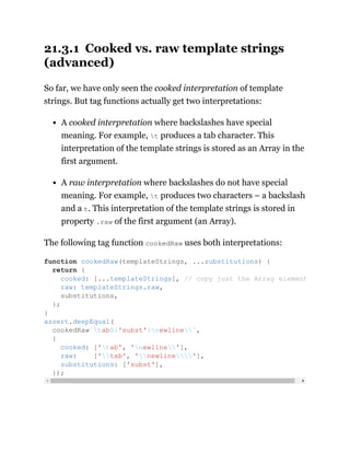 21.3.1 Cooked vs. raw template strings
(advanced)
So far, we have only seen the cooked interpretation of template
strings. But tag functions actually get two interpretations:
A cooked interpretation where backslashes have special
meaning. For example, t produces a tab character. This
interpretation of the template strings is stored as an Array in the
first argument.
A raw interpretation where backslashes do not have special
meaning. For example, t produces two characters – a backslash
and a t. This interpretation of the template strings is stored in
property .raw of the first argument (an Array).
The following tag function cookedRaw uses both interpretations:
function cookedRaw(templateStrings, ...substitutions) {
return {
cooked: [...templateStrings], // copy just the Array element
raw: templateStrings.raw,
substitutions,
};
}
assert.deepEqual(
cookedRaw`tab${'subst'}newline`,
{
cooked: ['tab', 'newline'],
raw: ['tab', 'newline'],
substitutions: ['subst'],
});
 