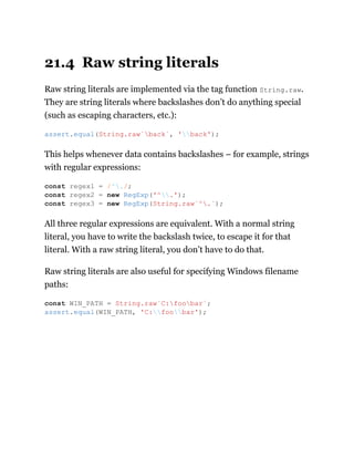 21.4 Raw string literals
Raw string literals are implemented via the tag function String.raw.
They are string literals where backslashes don’t do anything special
(such as escaping characters, etc.):
This helps whenever data contains backslashes – for example, strings
with regular expressions:
All three regular expressions are equivalent. With a normal string
literal, you have to write the backslash twice, to escape it for that
literal. With a raw string literal, you don’t have to do that.
Raw string literals are also useful for specifying Windows filename
paths:
assert.equal(String.raw`back`, 'back');
const regex1 = /^./;
const regex2 = new RegExp('^.');
const regex3 = new RegExp(String.raw`^.`);
const WIN_PATH = String.raw`C:foobar`;
assert.equal(WIN_PATH, 'C:foobar');
 