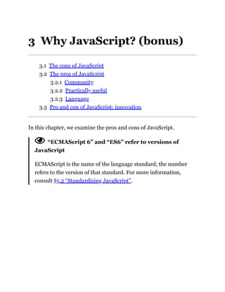 3 Why JavaScript? (bonus)
3.1 The cons of JavaScript
3.2 The pros of JavaScript
3.2.1 Community
3.2.2 Practically useful
3.2.3 Language
3.3 Pro and con of JavaScript: innovation
In this chapter, we examine the pros and cons of JavaScript.
“ECMAScript 6” and “ES6” refer to versions of
JavaScript
ECMAScript is the name of the language standard; the number
refers to the version of that standard. For more information,
consult §5.2 “Standardizing JavaScript”.
 