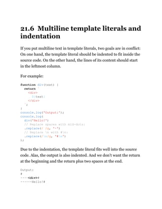 21.6 Multiline template literals and
indentation
If you put multiline text in template literals, two goals are in conflict:
On one hand, the template literal should be indented to fit inside the
source code. On the other hand, the lines of its content should start
in the leftmost column.
For example:
Due to the indentation, the template literal fits well into the source
code. Alas, the output is also indented. And we don’t want the return
at the beginning and the return plus two spaces at the end.
function div(text) {
return `
<div>
${text}
</div>
`;
}
console.log('Output:');
console.log(
div('Hello!')
// Replace spaces with mid-dots:
.replace(/ /g, '·')
// Replace n with #n:
.replace(/n/g, '#n')
);
Output:
#
····<div>#
······Hello!#
 