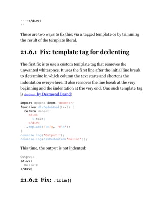 There are two ways to fix this: via a tagged template or by trimming
the result of the template literal.
21.6.1 Fix: template tag for dedenting
The first fix is to use a custom template tag that removes the
unwanted whitespace. It uses the first line after the initial line break
to determine in which column the text starts and shortens the
indentation everywhere. It also removes the line break at the very
beginning and the indentation at the very end. One such template tag
is dedent by Desmond Brand:
This time, the output is not indented:
21.6.2 Fix: .trim()
····</div>#
··
import dedent from 'dedent';
function divDedented(text) {
return dedent`
<div>
${text}
</div>
`.replace(/n/g, '#n');
}
console.log('Output:');
console.log(divDedented('Hello!'));
Output:
<div>#
Hello!#
</div>
 
