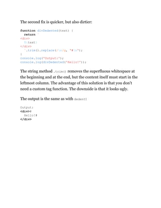 The second fix is quicker, but also dirtier:
The string method .trim() removes the superfluous whitespace at
the beginning and at the end, but the content itself must start in the
leftmost column. The advantage of this solution is that you don’t
need a custom tag function. The downside is that it looks ugly.
The output is the same as with dedent:
function divDedented(text) {
return `
<div>
${text}
</div>
`.trim().replace(/n/g, '#n');
}
console.log('Output:');
console.log(divDedented('Hello!'));
Output:
<div>#
Hello!#
</div>
 