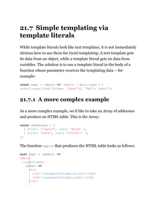 21.7 Simple templating via
template literals
While template literals look like text templates, it is not immediately
obvious how to use them for (text) templating: A text template gets
its data from an object, while a template literal gets its data from
variables. The solution is to use a template literal in the body of a
function whose parameter receives the templating data – for
example:
21.7.1 A more complex example
As a more complex example, we’d like to take an Array of addresses
and produce an HTML table. This is the Array:
The function tmpl() that produces the HTML table looks as follows:
const tmpl = (data) => `Hello ${data.name}!`;
assert.equal(tmpl({name: 'Jane'}), 'Hello Jane!');
const addresses = [
{ first: '<Jane>', last: 'Bond' },
{ first: 'Lars', last: '<Croft>' },
];
onst tmpl = (addrs) => `
table>
${addrs.map(
(addr) => `
<tr>
<td>${escapeHtml(addr.first)}</td>
<td>${escapeHtml(addr.last)}</td>
</tr>
 