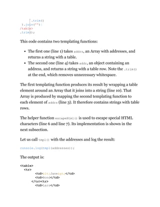 This code contains two templating functions:
The first one (line 1) takes addrs, an Array with addresses, and
returns a string with a table.
The second one (line 4) takes addr, an object containing an
address, and returns a string with a table row. Note the .trim()
at the end, which removes unnecessary whitespace.
The first templating function produces its result by wrapping a table
element around an Array that it joins into a string (line 10). That
Array is produced by mapping the second templating function to
each element of addrs (line 3). It therefore contains strings with table
rows.
The helper function escapeHtml() is used to escape special HTML
characters (line 6 and line 7). Its implementation is shown in the
next subsection.
Let us call tmpl() with the addresses and log the result:
The output is:
`.trim()
).join('')}
/table>
.trim();
console.log(tmpl(addresses));
<table>
<tr>
<td>&lt;Jane&gt;</td>
<td>Bond</td>
</tr><tr>
<td>Lars</td>
 