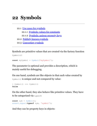 22 Symbols
22.1 Use cases for symbols
22.1.1 Symbols: values for constants
22.1.2 Symbols: unique property keys
22.2 Publicly known symbols
22.3 Converting symbols
Symbols are primitive values that are created via the factory function
Symbol():
The parameter is optional and provides a description, which is
mainly useful for debugging.
On one hand, symbols are like objects in that each value created by
Symbol() is unique and not compared by value:
On the other hand, they also behave like primitive values. They have
to be categorized via typeof:
And they can be property keys in objects:
const mySymbol = Symbol('mySymbol');
> Symbol() === Symbol()
false
const sym = Symbol();
assert.equal(typeof sym, 'symbol');
 