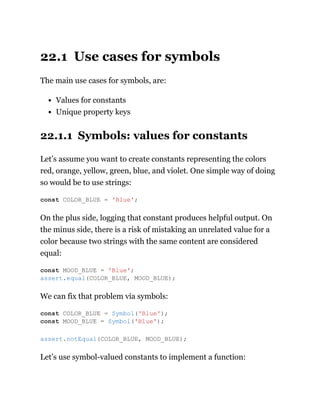 22.1 Use cases for symbols
The main use cases for symbols, are:
Values for constants
Unique property keys
22.1.1 Symbols: values for constants
Let’s assume you want to create constants representing the colors
red, orange, yellow, green, blue, and violet. One simple way of doing
so would be to use strings:
On the plus side, logging that constant produces helpful output. On
the minus side, there is a risk of mistaking an unrelated value for a
color because two strings with the same content are considered
equal:
We can fix that problem via symbols:
Let’s use symbol-valued constants to implement a function:
const COLOR_BLUE = 'Blue';
const MOOD_BLUE = 'Blue';
assert.equal(COLOR_BLUE, MOOD_BLUE);
const COLOR_BLUE = Symbol('Blue');
const MOOD_BLUE = Symbol('Blue');
assert.notEqual(COLOR_BLUE, MOOD_BLUE);
 