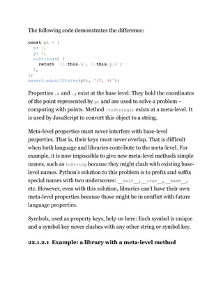 The following code demonstrates the difference:
Properties .x and .y exist at the base level. They hold the coordinates
of the point represented by pt and are used to solve a problem –
computing with points. Method .toString() exists at a meta-level. It
is used by JavaScript to convert this object to a string.
Meta-level properties must never interfere with base-level
properties. That is, their keys must never overlap. That is difficult
when both language and libraries contribute to the meta-level. For
example, it is now impossible to give new meta-level methods simple
names, such as toString because they might clash with existing base-
level names. Python’s solution to this problem is to prefix and suffix
special names with two underscores: __init__, __iter__, __hash__,
etc. However, even with this solution, libraries can’t have their own
meta-level properties because those might be in conflict with future
language properties.
Symbols, used as property keys, help us here: Each symbol is unique
and a symbol key never clashes with any other string or symbol key.
22.1.2.1 Example: a library with a meta-level method
const pt = {
x: 7,
y: 4,
toString() {
return `(${this.x}, ${this.y})`;
},
};
assert.equal(String(pt), '(7, 4)');
 