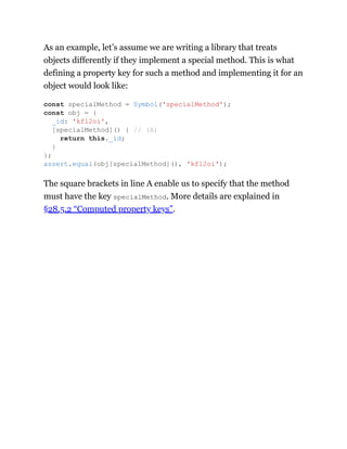 As an example, let’s assume we are writing a library that treats
objects differently if they implement a special method. This is what
defining a property key for such a method and implementing it for an
object would look like:
The square brackets in line A enable us to specify that the method
must have the key specialMethod. More details are explained in
§28.5.2 “Computed property keys”.
const specialMethod = Symbol('specialMethod');
const obj = {
_id: 'kf12oi',
[specialMethod]() { // (A)
return this._id;
}
};
assert.equal(obj[specialMethod](), 'kf12oi');
 