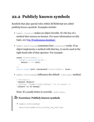 22.2 Publicly known symbols
Symbols that play special roles within ECMAScript are called
publicly known symbols. Examples include:
Symbol.iterator: makes an object iterable. It’s the key of a
method that returns an iterator. For more information on this
topic, see §30 “Synchronous iteration”.
Symbol.hasInstance: customizes how instanceof works. If an
object implements a method with that key, it can be used at the
right-hand side of that operator. For example:
Symbol.toStringTag: influences the default .toString() method.
Note: It’s usually better to override .toString().
Exercises: Publicly known symbols
Symbol.toStringTag:
exercises/symbols/to_string_tag_test.mjs
const PrimitiveNull = {
[Symbol.hasInstance](x) {
return x === null;
}
};
assert.equal(null instanceof PrimitiveNull, true);
> String({})
'[object Object]'
> String({ [Symbol.toStringTag]: 'is no money' })
'[object is no money]'
 