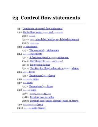 23 Control flow statements
23.1 Conditions of control flow statements
23.2 Controlling loops: break and continue
23.2.1 break
23.2.2 break plus label: leaving any labeled statement
23.2.3 continue
23.3 if statements
23.3.1 The syntax of if statements
23.4 switch statements
23.4.1 A first example of a switch statement
23.4.2 Don’t forget to return or break!
23.4.3 Empty case clauses
23.4.4 Checking for illegal values via a default clause
23.5 while loops
23.5.1 Examples of while loops
23.6 do-while loops
23.7 for loops
23.7.1 Examples of for loops
23.8 for-of loops
23.8.1 const: for-of vs. for
23.8.2 Iterating over iterables
23.8.3 Iterating over [index, element] pairs of Arrays
23.9 for-await-of loops
23.10 for-in loops (avoid)
 