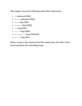 This chapter covers the following control flow statements:
if statement (ES1)
switch statement (ES3)
while loop (ES1)
do-while loop (ES3)
for loop (ES1)
for-of loop (ES6)
for-await-of loop (ES2018)
for-in loop (ES1)
Before we get to the actual control flow statements, let’s take a look
at two operators for controlling loops.
 
