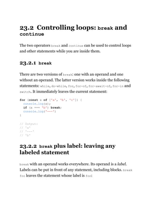 23.2 Controlling loops: break and
continue
The two operators break and continue can be used to control loops
and other statements while you are inside them.
23.2.1 break
There are two versions of break: one with an operand and one
without an operand. The latter version works inside the following
statements: while, do-while, for, for-of, for-await-of, for-in and
switch. It immediately leaves the current statement:
23.2.2 break plus label: leaving any
labeled statement
break with an operand works everywhere. Its operand is a label.
Labels can be put in front of any statement, including blocks. break
foo leaves the statement whose label is foo:
for (const x of ['a', 'b', 'c']) {
console.log(x);
if (x === 'b') break;
console.log('---')
}
// Output:
// 'a'
// '---'
// 'b'
 