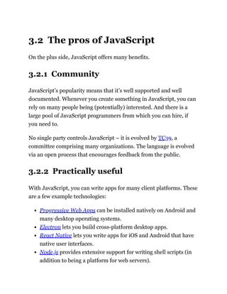 3.2 The pros of JavaScript
On the plus side, JavaScript offers many benefits.
3.2.1 Community
JavaScript’s popularity means that it’s well supported and well
documented. Whenever you create something in JavaScript, you can
rely on many people being (potentially) interested. And there is a
large pool of JavaScript programmers from which you can hire, if
you need to.
No single party controls JavaScript – it is evolved by TC39, a
committee comprising many organizations. The language is evolved
via an open process that encourages feedback from the public.
3.2.2 Practically useful
With JavaScript, you can write apps for many client platforms. These
are a few example technologies:
Progressive Web Apps can be installed natively on Android and
many desktop operating systems.
Electron lets you build cross-platform desktop apps.
React Native lets you write apps for iOS and Android that have
native user interfaces.
Node.js provides extensive support for writing shell scripts (in
addition to being a platform for web servers).
 