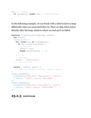 In the following example, we use break with a label to leave a loop
differently when we succeeded (line A). Then we skip what comes
directly after the loop, which is where we end up if we failed.
23.2.3 continue
foo: { // label
if (condition) break foo; // labeled break
// ···
}
function findSuffix(stringArray, suffix) {
let result;
search_block: {
for (const str of stringArray) {
if (str.endsWith(suffix)) {
// Success:
result = str;
break search_block; // (A)
}
} // for
// Failure:
result = '(Untitled)';
} // search_block
return { suffix, result };
// Same as: {suffix: suffix, result: result}
}
assert.deepEqual(
findSuffix(['foo.txt', 'bar.html'], '.html'),
{ suffix: '.html', result: 'bar.html' }
);
assert.deepEqual(
findSuffix(['foo.txt', 'bar.html'], '.mjs'),
{ suffix: '.mjs', result: '(Untitled)' }
);
 