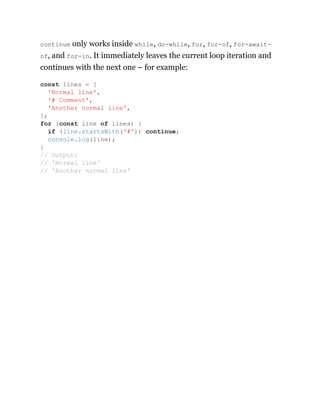 continue only works inside while, do-while, for, for-of, for-await-
of, and for-in. It immediately leaves the current loop iteration and
continues with the next one – for example:
const lines = [
'Normal line',
'# Comment',
'Another normal line',
];
for (const line of lines) {
if (line.startsWith('#')) continue;
console.log(line);
}
// Output:
// 'Normal line'
// 'Another normal line'
 