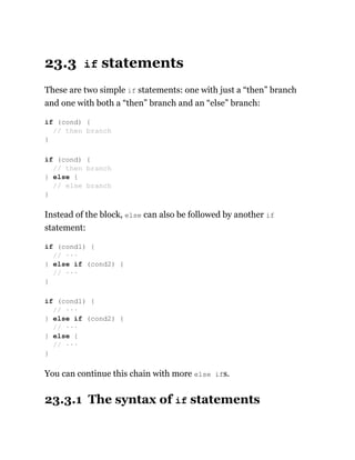 23.3 if statements
These are two simple if statements: one with just a “then” branch
and one with both a “then” branch and an “else” branch:
Instead of the block, else can also be followed by another if
statement:
You can continue this chain with more else ifs.
23.3.1 The syntax of if statements
if (cond) {
// then branch
}
if (cond) {
// then branch
} else {
// else branch
}
if (cond1) {
// ···
} else if (cond2) {
// ···
}
if (cond1) {
// ···
} else if (cond2) {
// ···
} else {
// ···
}
 