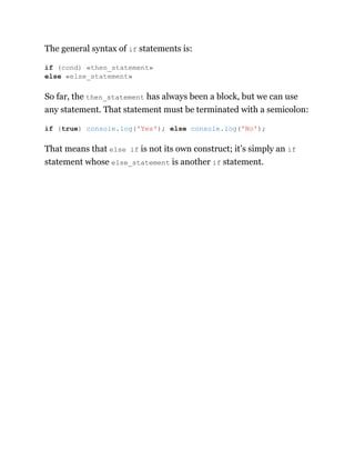 The general syntax of if statements is:
So far, the then_statement has always been a block, but we can use
any statement. That statement must be terminated with a semicolon:
That means that else if is not its own construct; it’s simply an if
statement whose else_statement is another if statement.
if (cond) «then_statement»
else «else_statement»
if (true) console.log('Yes'); else console.log('No');
 