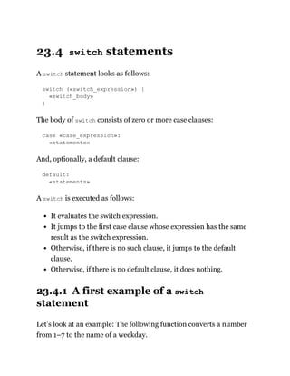 23.4 switch statements
A switch statement looks as follows:
switch («switch_expression») {
«switch_body»
}
The body of switch consists of zero or more case clauses:
case «case_expression»:
«statements»
And, optionally, a default clause:
default:
«statements»
A switch is executed as follows:
It evaluates the switch expression.
It jumps to the first case clause whose expression has the same
result as the switch expression.
Otherwise, if there is no such clause, it jumps to the default
clause.
Otherwise, if there is no default clause, it does nothing.
23.4.1 A first example of a switch
statement
Let’s look at an example: The following function converts a number
from 1–7 to the name of a weekday.
 