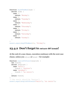 23.4.2 Don’t forget to return or break!
At the end of a case clause, execution continues with the next case
clause, unless you return or break – for example:
function dayOfTheWeek(num) {
switch (num) {
case 1:
return 'Monday';
case 2:
return 'Tuesday';
case 3:
return 'Wednesday';
case 4:
return 'Thursday';
case 5:
return 'Friday';
case 6:
return 'Saturday';
case 7:
return 'Sunday';
}
}
assert.equal(dayOfTheWeek(5), 'Friday');
function englishToFrench(english) {
let french;
switch (english) {
case 'hello':
french = 'bonjour';
case 'goodbye':
french = 'au revoir';
}
return french;
}
// The result should be 'bonjour'!
assert.equal(englishToFrench('hello'), 'au revoir');
 
