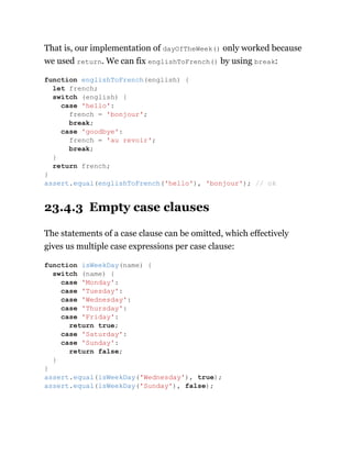 That is, our implementation of dayOfTheWeek() only worked because
we used return. We can fix englishToFrench() by using break:
23.4.3 Empty case clauses
The statements of a case clause can be omitted, which effectively
gives us multiple case expressions per case clause:
function englishToFrench(english) {
let french;
switch (english) {
case 'hello':
french = 'bonjour';
break;
case 'goodbye':
french = 'au revoir';
break;
}
return french;
}
assert.equal(englishToFrench('hello'), 'bonjour'); // ok
function isWeekDay(name) {
switch (name) {
case 'Monday':
case 'Tuesday':
case 'Wednesday':
case 'Thursday':
case 'Friday':
return true;
case 'Saturday':
case 'Sunday':
return false;
}
}
assert.equal(isWeekDay('Wednesday'), true);
assert.equal(isWeekDay('Sunday'), false);
 