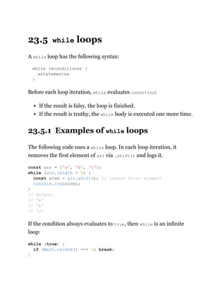 23.5 while loops
A while loop has the following syntax:
while («condition») {
«statements»
}
Before each loop iteration, while evaluates condition:
If the result is falsy, the loop is finished.
If the result is truthy, the while body is executed one more time.
23.5.1 Examples of while loops
The following code uses a while loop. In each loop iteration, it
removes the first element of arr via .shift() and logs it.
If the condition always evaluates to true, then while is an infinite
loop:
const arr = ['a', 'b', 'c'];
while (arr.length > 0) {
const elem = arr.shift(); // remove first element
console.log(elem);
}
// Output:
// 'a'
// 'b'
// 'c'
while (true) {
if (Math.random() === 0) break;
}
 
