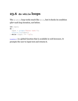23.6 do-while loops
The do-while loop works much like while, but it checks its condition
after each loop iteration, not before.
prompt() is a global function that is available in web browsers. It
prompts the user to input text and returns it.
let input;
do {
input = prompt('Enter text:');
console.log(input);
} while (input !== ':q');
 