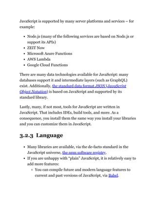 JavaScript is supported by many server platforms and services – for
example:
Node.js (many of the following services are based on Node.js or
support its APIs)
ZEIT Now
Microsoft Azure Functions
AWS Lambda
Google Cloud Functions
There are many data technologies available for JavaScript: many
databases support it and intermediate layers (such as GraphQL)
exist. Additionally, the standard data format JSON (JavaScript
Object Notation) is based on JavaScript and supported by its
standard library.
Lastly, many, if not most, tools for JavaScript are written in
JavaScript. That includes IDEs, build tools, and more. As a
consequence, you install them the same way you install your libraries
and you can customize them in JavaScript.
3.2.3 Language
Many libraries are available, via the de-facto standard in the
JavaScript universe, the npm software registry.
If you are unhappy with “plain” JavaScript, it is relatively easy to
add more features:
You can compile future and modern language features to
current and past versions of JavaScript, via Babel.
 
