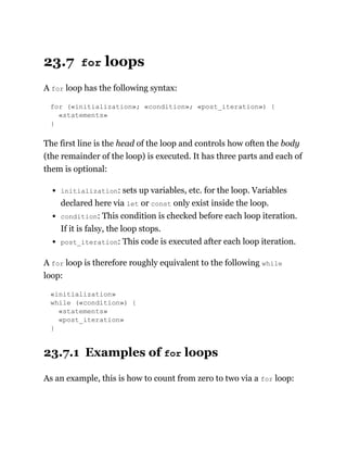 23.7 for loops
A for loop has the following syntax:
for («initialization»; «condition»; «post_iteration») {
«statements»
}
The first line is the head of the loop and controls how often the body
(the remainder of the loop) is executed. It has three parts and each of
them is optional:
initialization: sets up variables, etc. for the loop. Variables
declared here via let or const only exist inside the loop.
condition: This condition is checked before each loop iteration.
If it is falsy, the loop stops.
post_iteration: This code is executed after each loop iteration.
A for loop is therefore roughly equivalent to the following while
loop:
«initialization»
while («condition») {
«statements»
«post_iteration»
}
23.7.1 Examples of for loops
As an example, this is how to count from zero to two via a for loop:
 