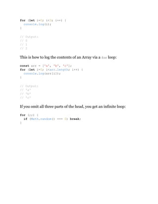 This is how to log the contents of an Array via a for loop:
If you omit all three parts of the head, you get an infinite loop:
for (let i=0; i<3; i++) {
console.log(i);
}
// Output:
// 0
// 1
// 2
const arr = ['a', 'b', 'c'];
for (let i=0; i<arr.length; i++) {
console.log(arr[i]);
}
// Output:
// 'a'
// 'b'
// 'c'
for (;;) {
if (Math.random() === 0) break;
}
 