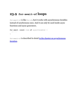 23.9 for-await-of loops
for-await-of is like for-of, but it works with asynchronous iterables
instead of synchronous ones. And it can only be used inside async
functions and async generators.
for-await-of is described in detail in the chapter on asynchronous
iteration.
for await (const item of asyncIterable) {
// ···
}
 