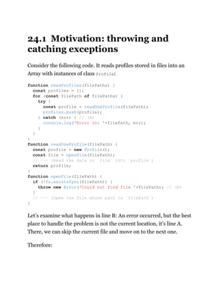 24.1 Motivation: throwing and
catching exceptions
Consider the following code. It reads profiles stored in files into an
Array with instances of class Profile:
Let’s examine what happens in line B: An error occurred, but the best
place to handle the problem is not the current location, it’s line A.
There, we can skip the current file and move on to the next one.
Therefore:
function readProfiles(filePaths) {
const profiles = [];
for (const filePath of filePaths) {
try {
const profile = readOneProfile(filePath);
profiles.push(profile);
} catch (err) { // (A)
console.log('Error in: '+filePath, err);
}
}
}
function readOneProfile(filePath) {
const profile = new Profile();
const file = openFile(filePath);
// ··· (Read the data in `file` into `profile`)
return profile;
}
function openFile(filePath) {
if (!fs.existsSync(filePath)) {
throw new Error('Could not find file '+filePath); // (B)
}
// ··· (Open the file whose path is `filePath`)
}
 