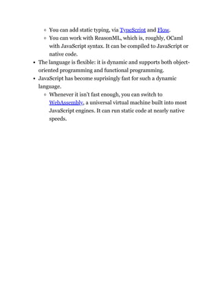 You can add static typing, via TypeScript and Flow.
You can work with ReasonML, which is, roughly, OCaml
with JavaScript syntax. It can be compiled to JavaScript or
native code.
The language is flexible: it is dynamic and supports both object-
oriented programming and functional programming.
JavaScript has become suprisingly fast for such a dynamic
language.
Whenever it isn’t fast enough, you can switch to
WebAssembly, a universal virtual machine built into most
JavaScript engines. It can run static code at nearly native
speeds.
 