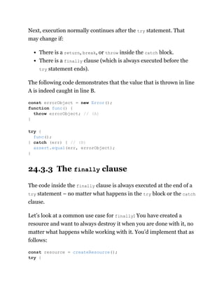 Next, execution normally continues after the try statement. That
may change if:
There is a return, break, or throw inside the catch block.
There is a finally clause (which is always executed before the
try statement ends).
The following code demonstrates that the value that is thrown in line
A is indeed caught in line B.
24.3.3 The finally clause
The code inside the finally clause is always executed at the end of a
try statement – no matter what happens in the try block or the catch
clause.
Let’s look at a common use case for finally: You have created a
resource and want to always destroy it when you are done with it, no
matter what happens while working with it. You’d implement that as
follows:
const errorObject = new Error();
function func() {
throw errorObject; // (A)
}
try {
func();
} catch (err) { // (B)
assert.equal(err, errorObject);
}
const resource = createResource();
try {
 