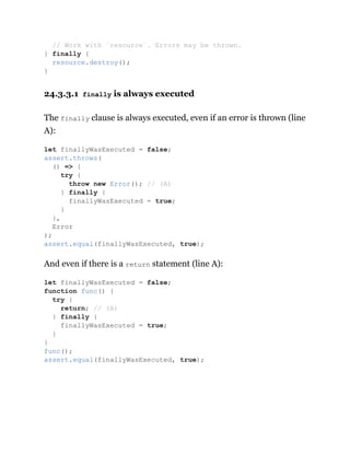 24.3.3.1 finally is always executed
The finally clause is always executed, even if an error is thrown (line
A):
And even if there is a return statement (line A):
// Work with `resource`. Errors may be thrown.
} finally {
resource.destroy();
}
let finallyWasExecuted = false;
assert.throws(
() => {
try {
throw new Error(); // (A)
} finally {
finallyWasExecuted = true;
}
},
Error
);
assert.equal(finallyWasExecuted, true);
let finallyWasExecuted = false;
function func() {
try {
return; // (A)
} finally {
finallyWasExecuted = true;
}
}
func();
assert.equal(finallyWasExecuted, true);
 
